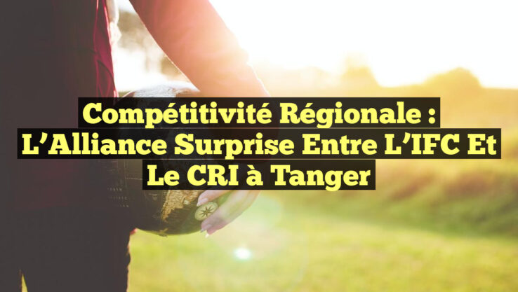 Compétitivité régionale : L’Alliance surprise entre l’IFC et le CRI à Tanger