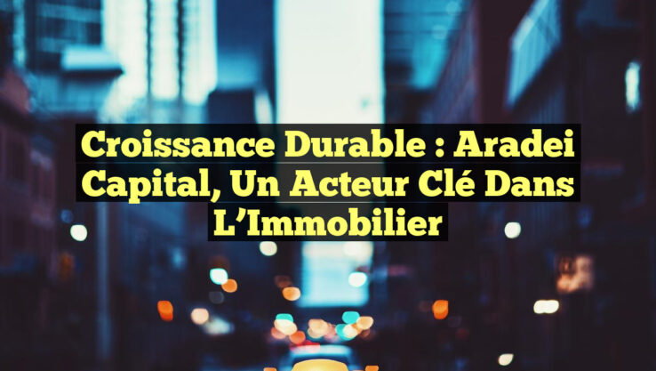 Croissance Durable : Aradei Capital, un Acteur Clé dans l’Immobilier