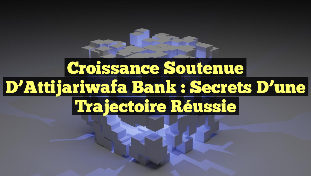 Croissance Soutenue d&rsquo;Attijariwafa Bank : Secrets d&rsquo;une Trajectoire Réussie