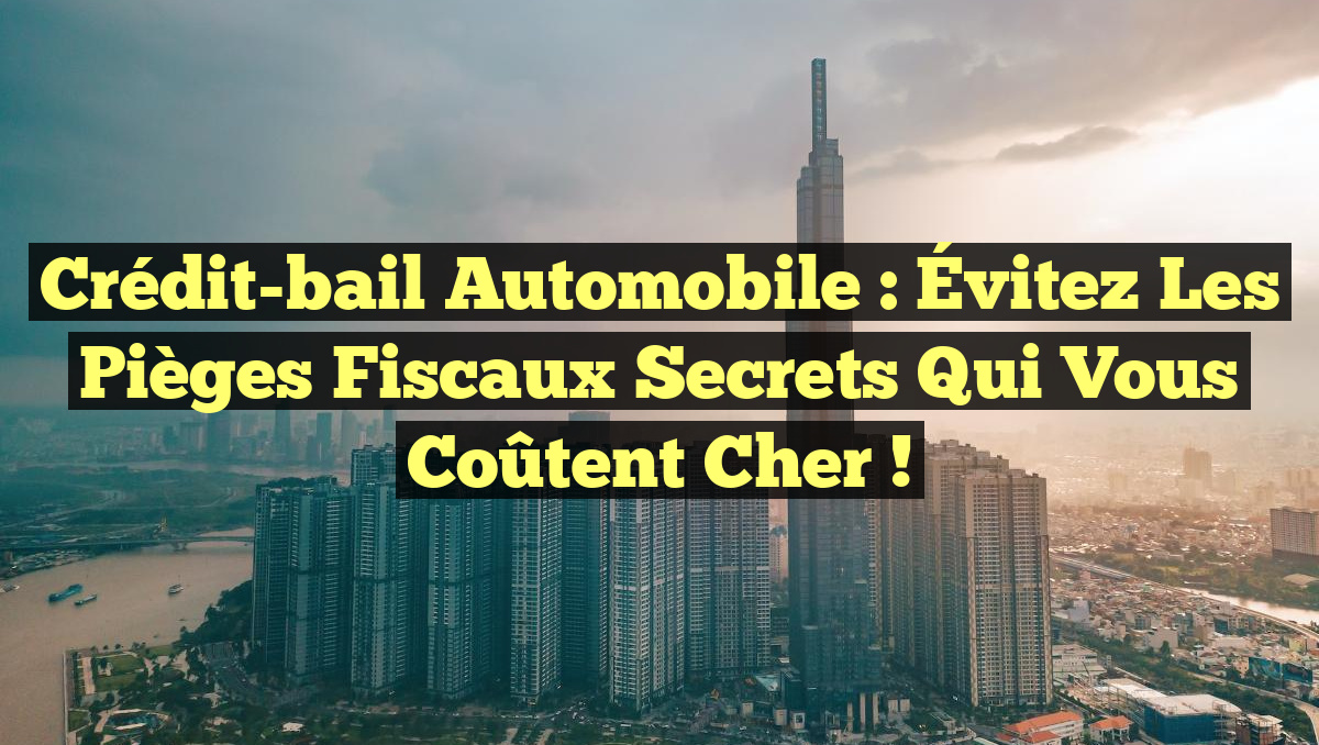 Crédit-bail automobile : Évitez les pièges fiscaux secrets qui vous coûtent cher !