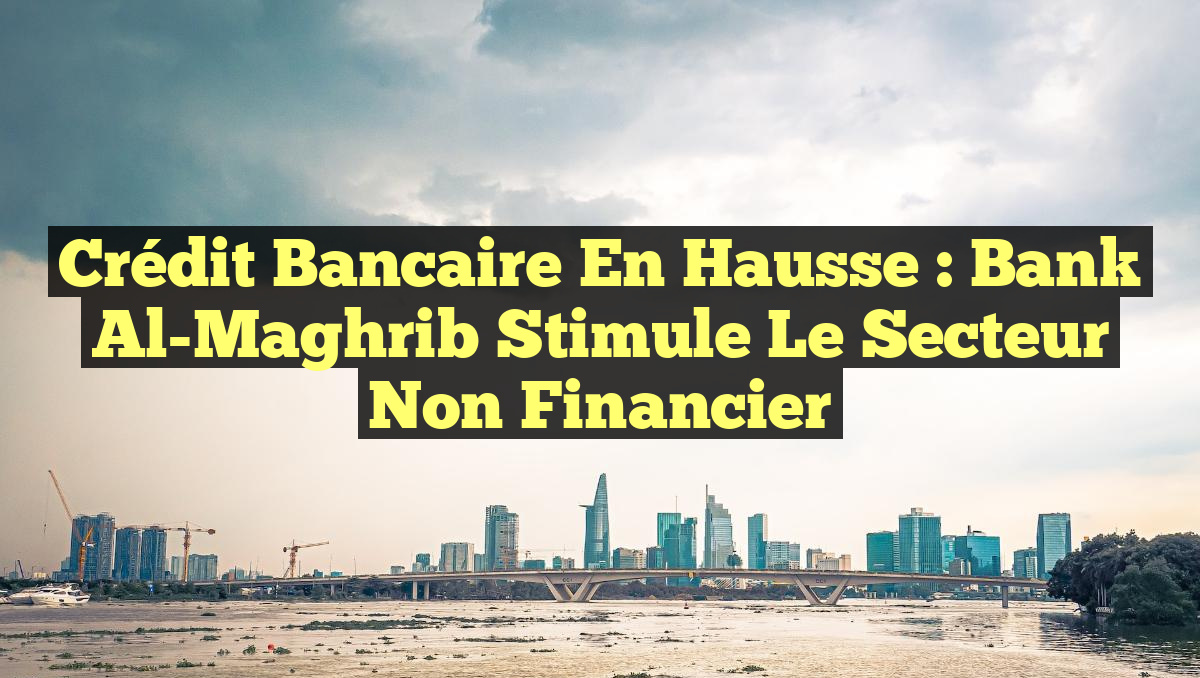 Crédit Bancaire en Hausse : Bank Al-Maghrib Stimule le Secteur Non Financier