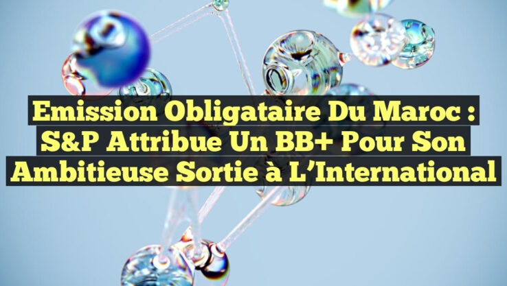 Emission Obligataire du Maroc : S&P Attribue un BB+ pour Son Ambitieuse Sortie à l’International