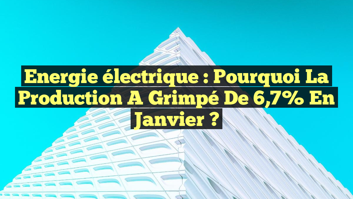 Energie électrique : Pourquoi la production a grimpé de 6,7% en janvier ?