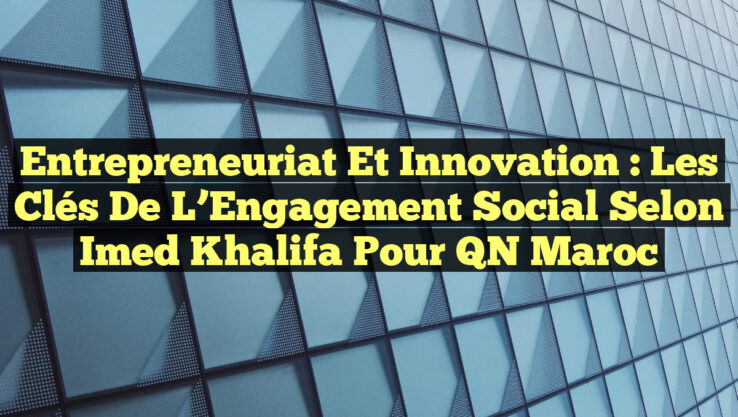 Entrepreneuriat et Innovation : Les Clés de l’Engagement Social selon Imed Khalifa pour QN Maroc