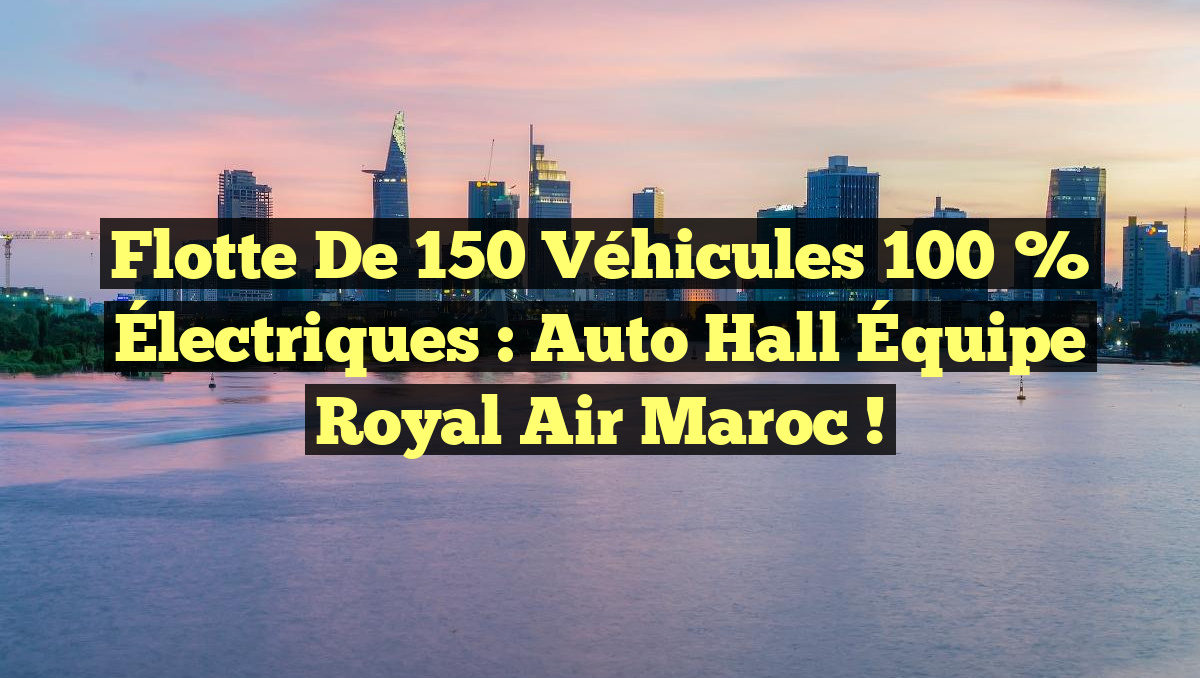 Flotte de 150 Véhicules 100 % Électriques : Auto Hall Équipe Royal Air Maroc !