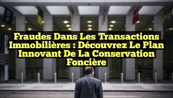 Fraudes dans les Transactions Immobilières : Découvrez le Plan Innovant de la Conservation Foncière