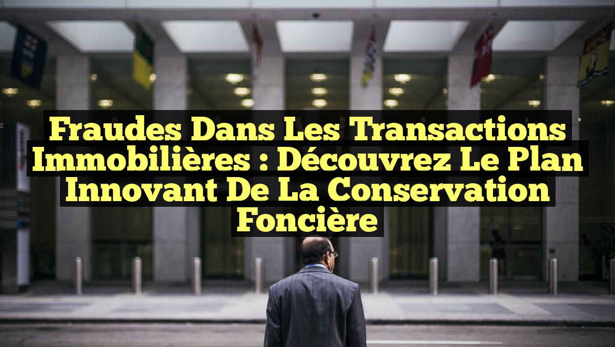 Fraudes dans les Transactions Immobilières : Découvrez le Plan Innovant de la Conservation Foncière