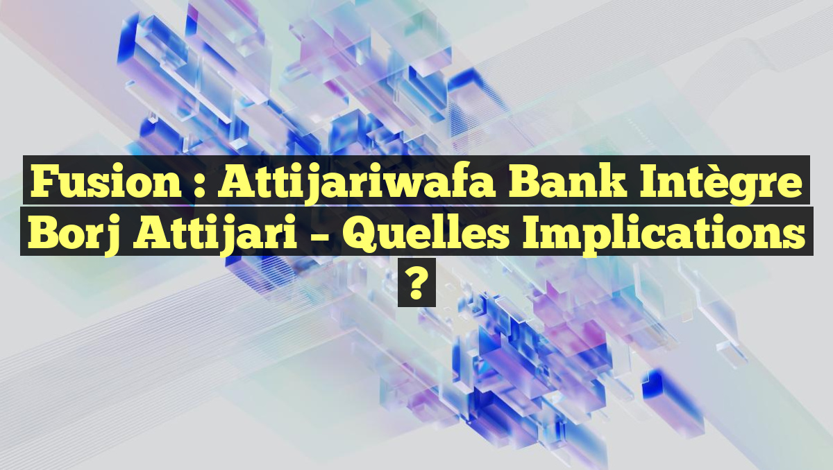 Fusion : Attijariwafa Bank Intègre Borj Attijari – Quelles Implications ?