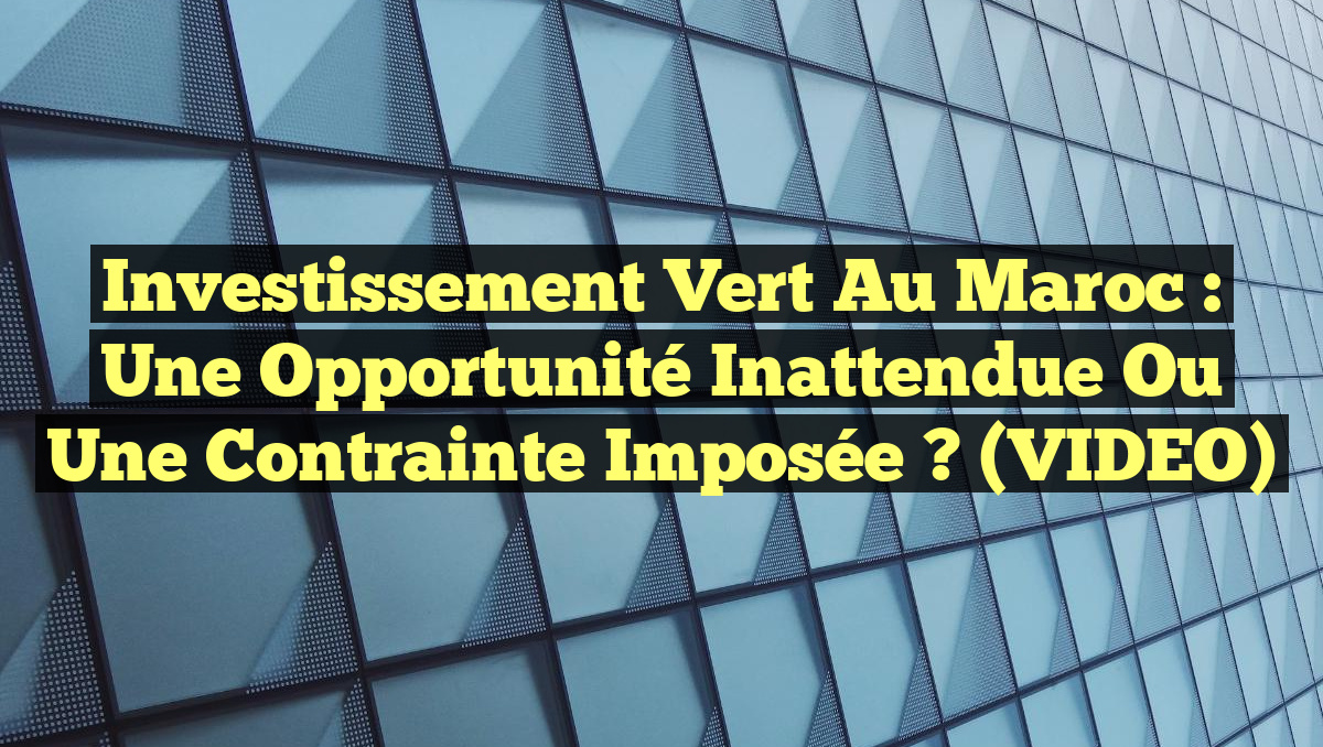 Investissement Vert au Maroc : Une Opportunité Inattendue ou une Contrainte Imposée ? (VIDEO)