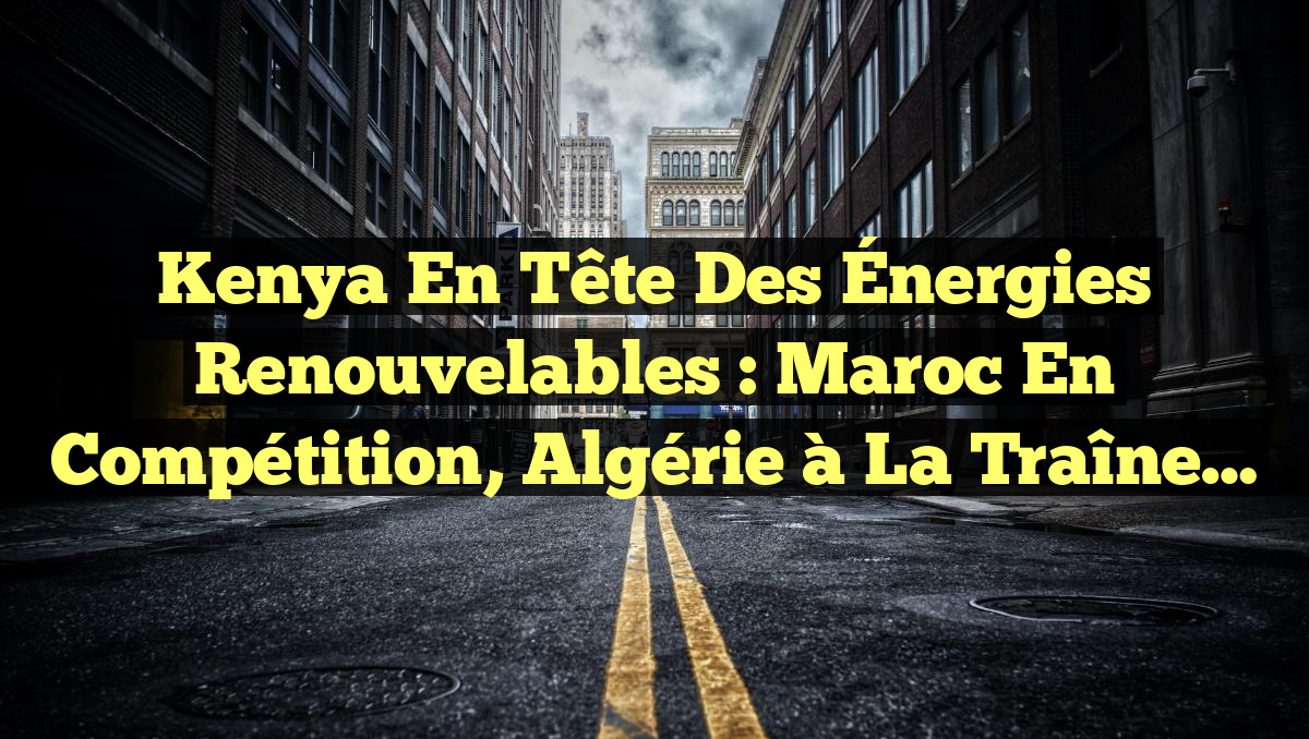 Kenya en tête des Énergies Renouvelables : Maroc en compétition, Algérie à la traîne…