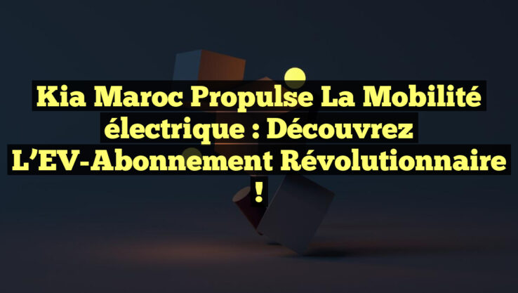 Kia Maroc propulse la mobilité électrique : Découvrez l’EV-Abonnement révolutionnaire !