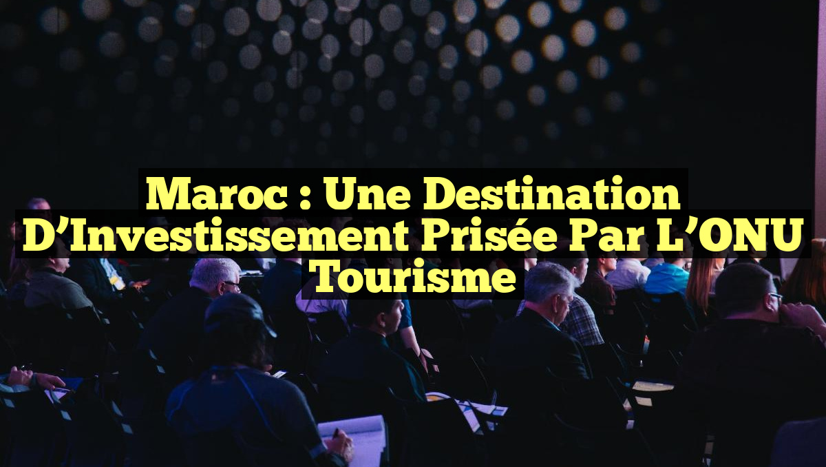 Maroc : Une Destination d&rsquo;Investissement Prisée par l&rsquo;ONU Tourisme
