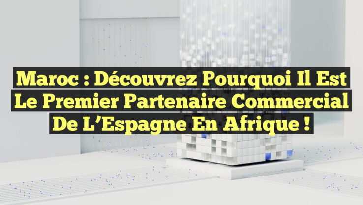 Maroc : Découvrez pourquoi il est le premier partenaire commercial de l’Espagne en Afrique !