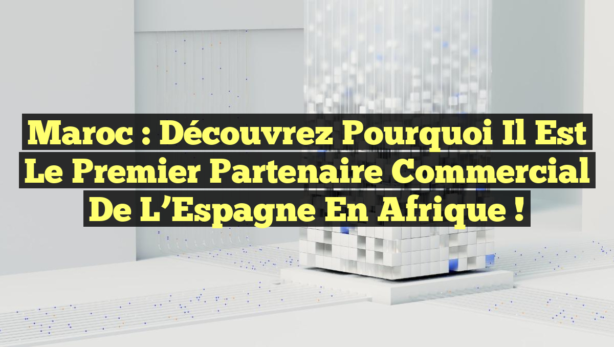 Maroc : Découvrez pourquoi il est le premier partenaire commercial de l&rsquo;Espagne en Afrique !