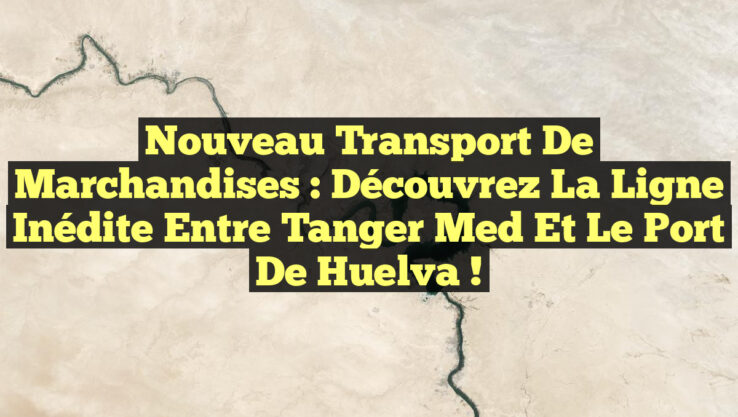 Nouveau Transport de Marchandises : Découvrez la Ligne Inédite entre Tanger Med et le Port de Huelva !