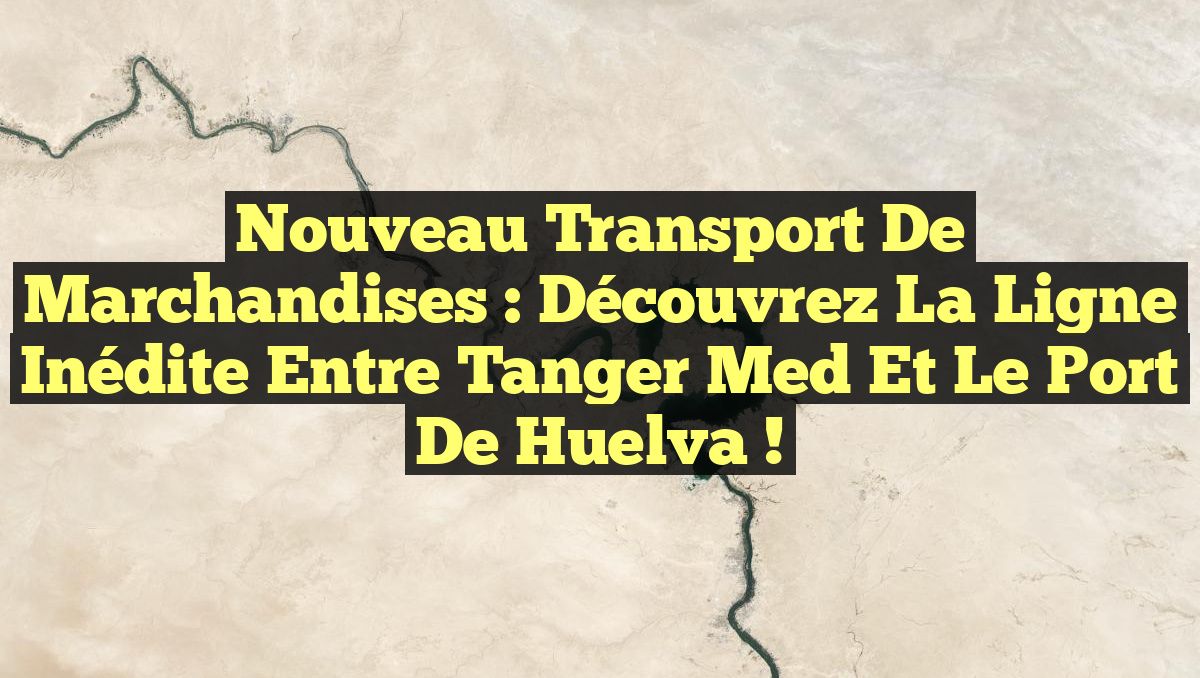 Nouveau Transport de Marchandises : Découvrez la Ligne Inédite entre Tanger Med et le Port de Huelva !