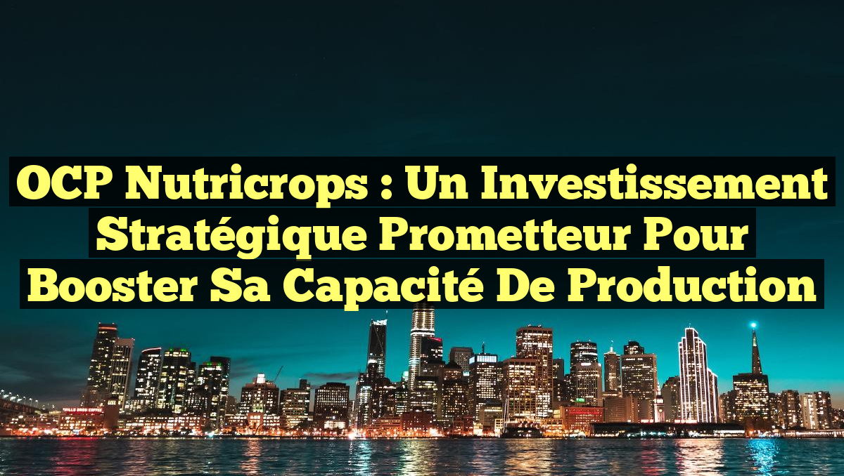 OCP Nutricrops : un investissement stratégique prometteur pour booster sa capacité de production