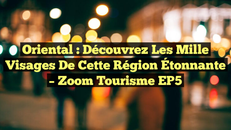 Oriental : Découvrez les Mille Visages de cette Région Étonnante – Zoom Tourisme EP5