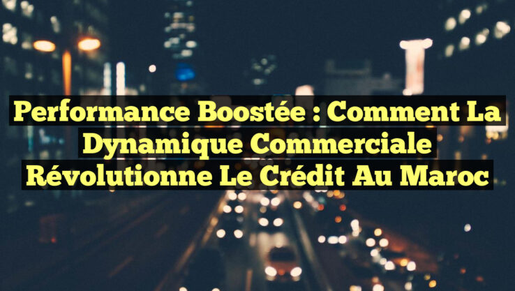 Performance Boostée : Comment la Dynamique Commerciale Révolutionne le Crédit au Maroc