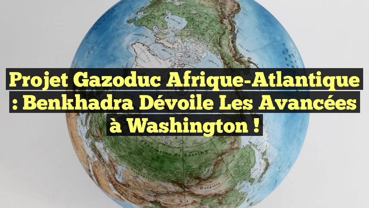 Projet Gazoduc Afrique-Atlantique : Benkhadra dévoile les avancées à Washington !