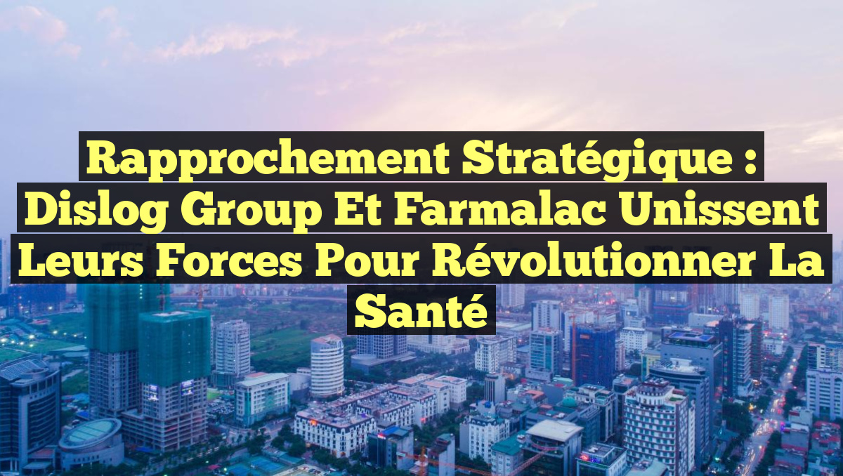 Rapprochement Stratégique : Dislog Group et Farmalac Unissent leurs Forces pour Révolutionner la Santé