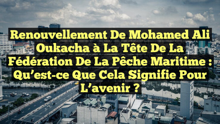 Renouvellement de Mohamed Ali Oukacha à la tête de la fédération de la pêche maritime : qu’est-ce que cela signifie pour l’avenir ?
