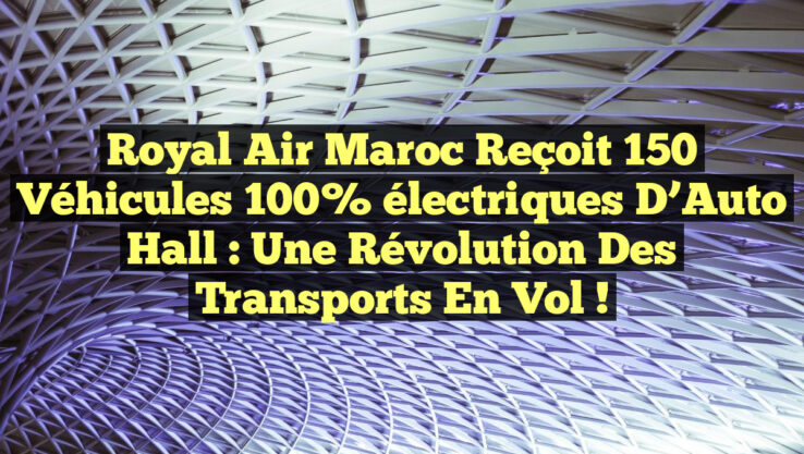 Royal Air Maroc reçoit 150 véhicules 100% électriques d’Auto Hall : une révolution des transports en vol !
