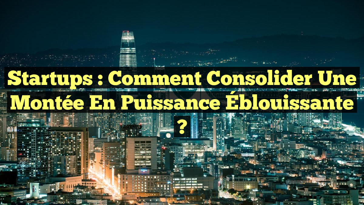 Startups : Comment Consolider une Montée en Puissance Éblouissante ?