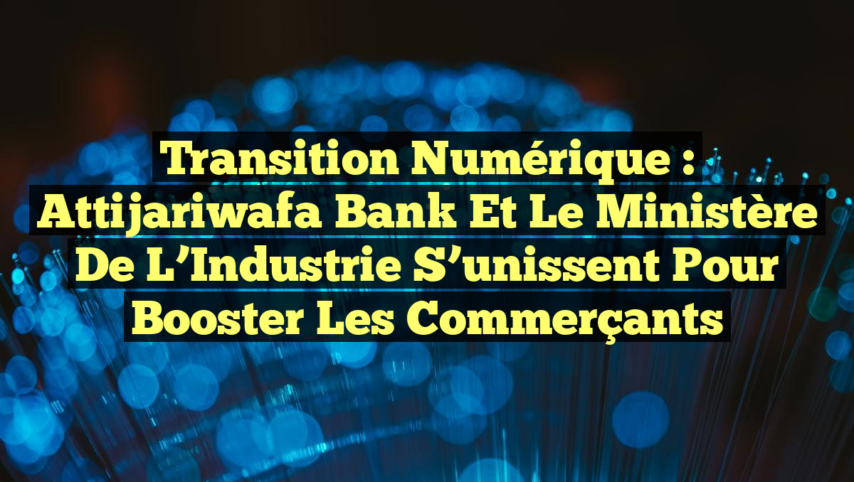Transition Numérique : Attijariwafa Bank et le Ministère de l&rsquo;Industrie S&rsquo;unissent pour Booster les Commerçants