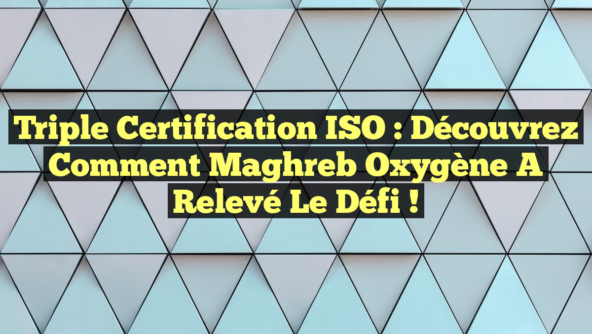 Triple Certification ISO : Découvrez comment Maghreb Oxygène a relevé le défi !