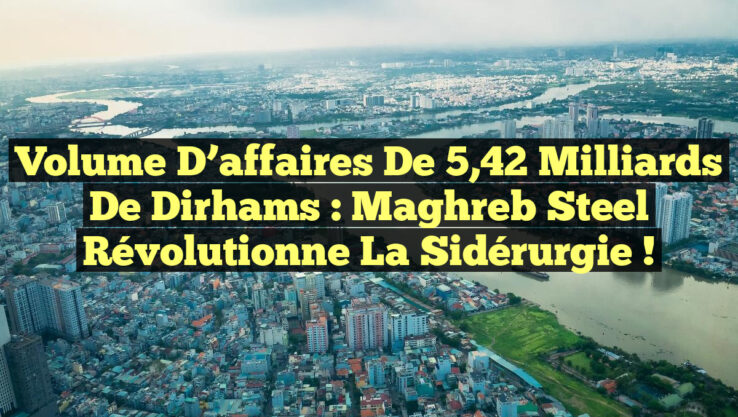 Volume d’affaires de 5,42 milliards de dirhams : Maghreb Steel révolutionne la sidérurgie !