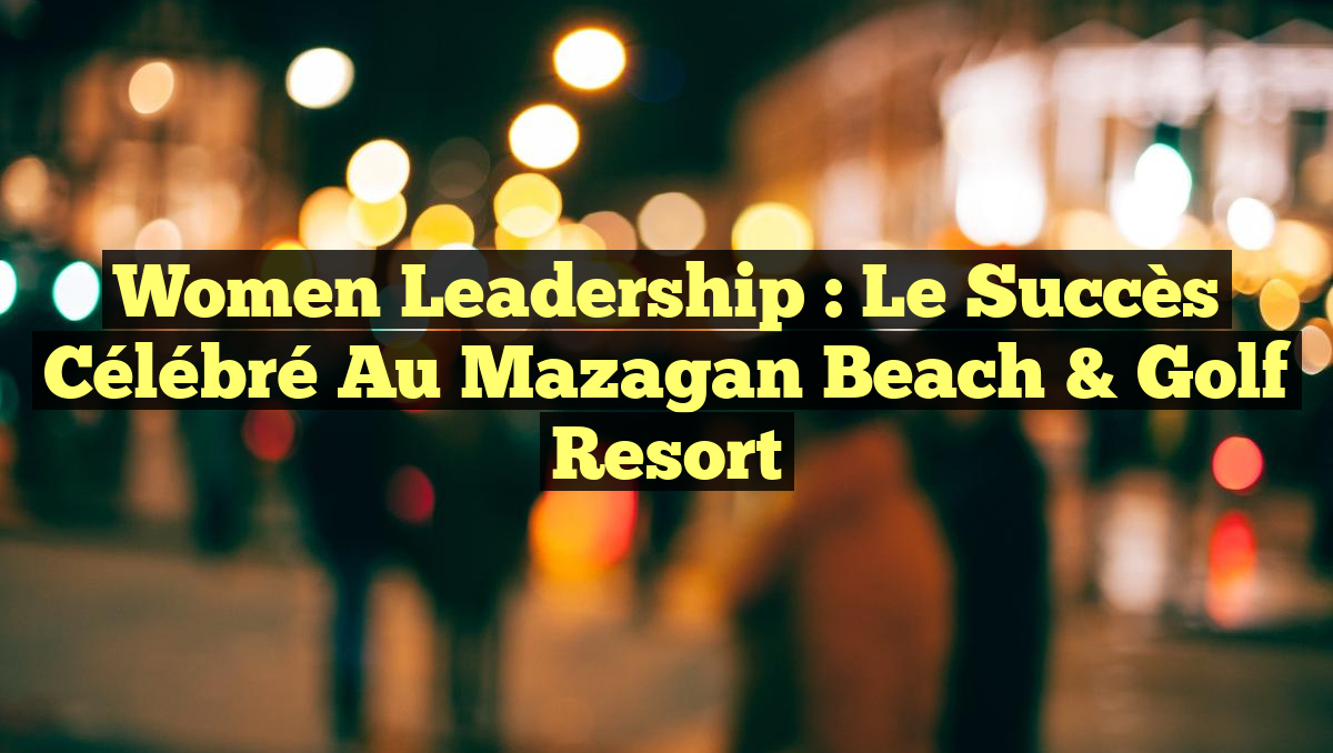 Women Leadership : Le Succès Célébré au Mazagan Beach & Golf Resort