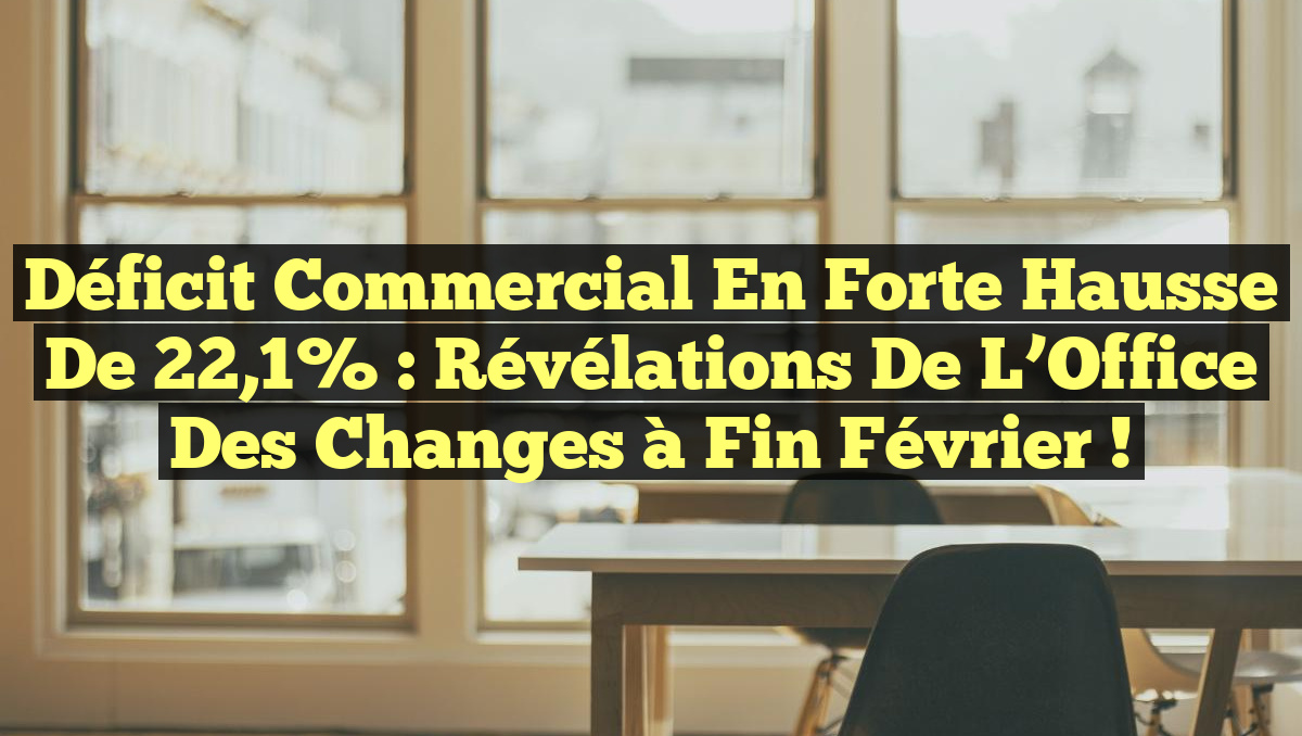 Déficit commercial en forte hausse de 22,1% : révélations de l&rsquo;Office des changes à fin février !