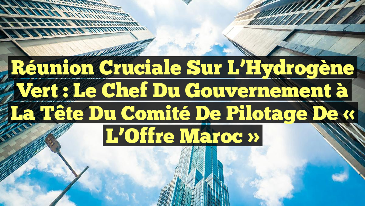 Réunion Cruciale sur l&rsquo;Hydrogène Vert : Le Chef du Gouvernement à la Tête du Comité de Pilotage de « L’Offre Maroc »