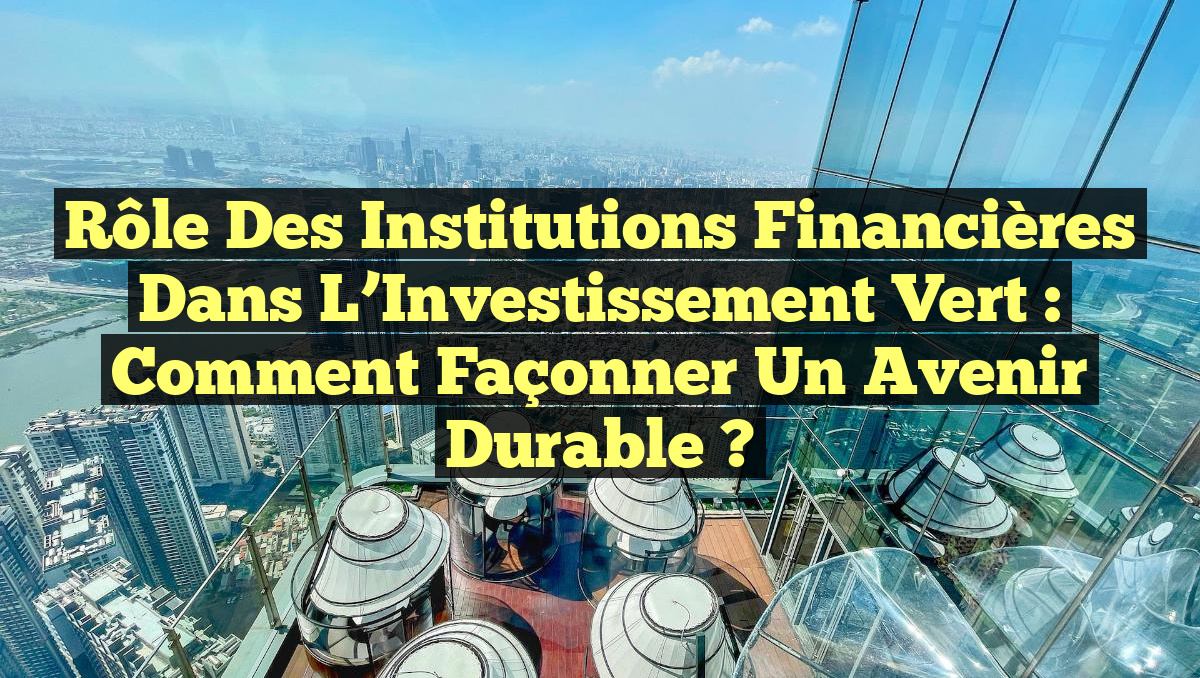 Rôle des Institutions Financières dans l&rsquo;Investissement Vert : Comment Façonner un Avenir Durable ?
