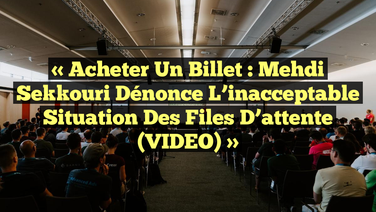 « Acheter un billet : Mehdi Sekkouri dénonce l&rsquo;inacceptable situation des files d&rsquo;attente (VIDEO) »
