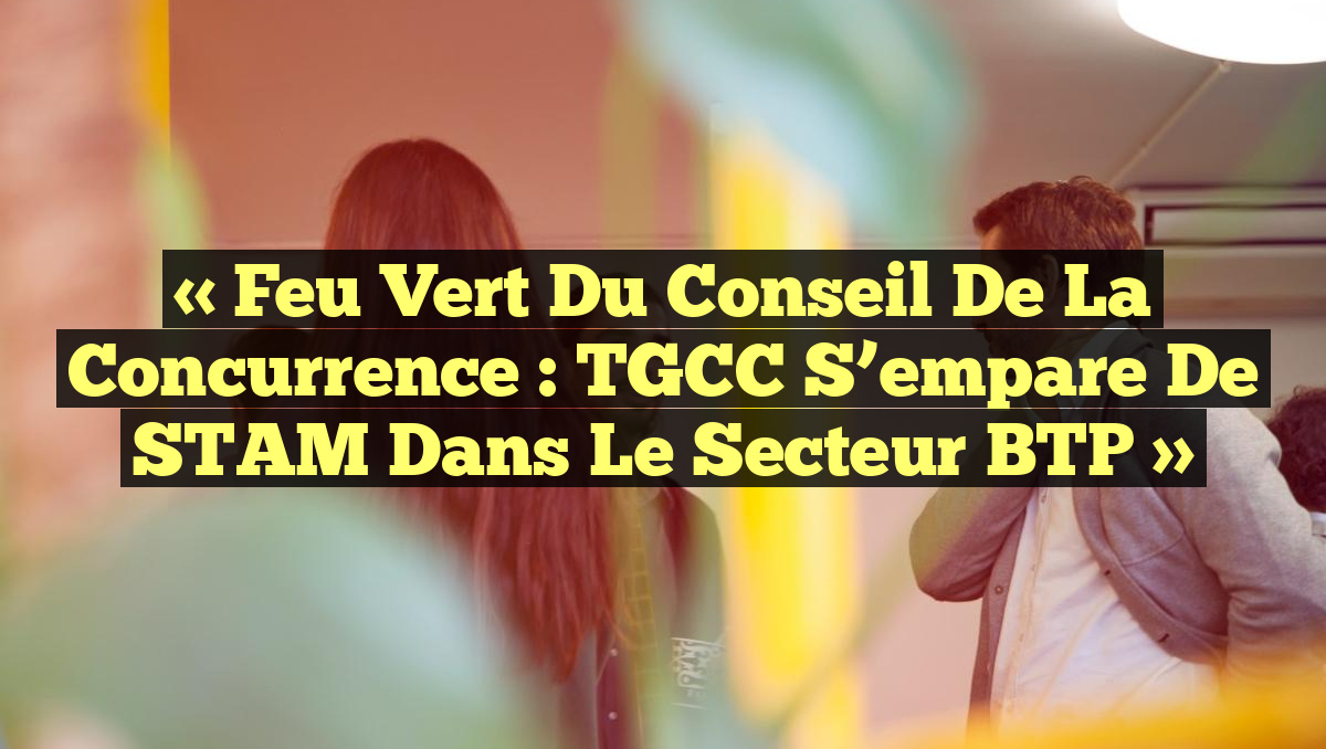 « Feu vert du Conseil de la concurrence : TGCC s’empare de STAM dans le secteur BTP »