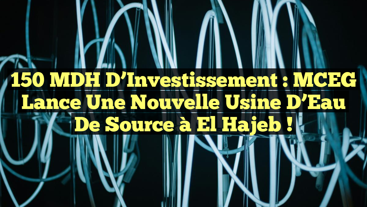 150 MDH d&rsquo;Investissement : MCEG Lance une Nouvelle Usine d&rsquo;Eau de Source à El Hajeb !