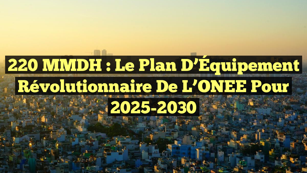 220 MMDH : Le Plan d&rsquo;Équipement Révolutionnaire de l&rsquo;ONEE pour 2025-2030