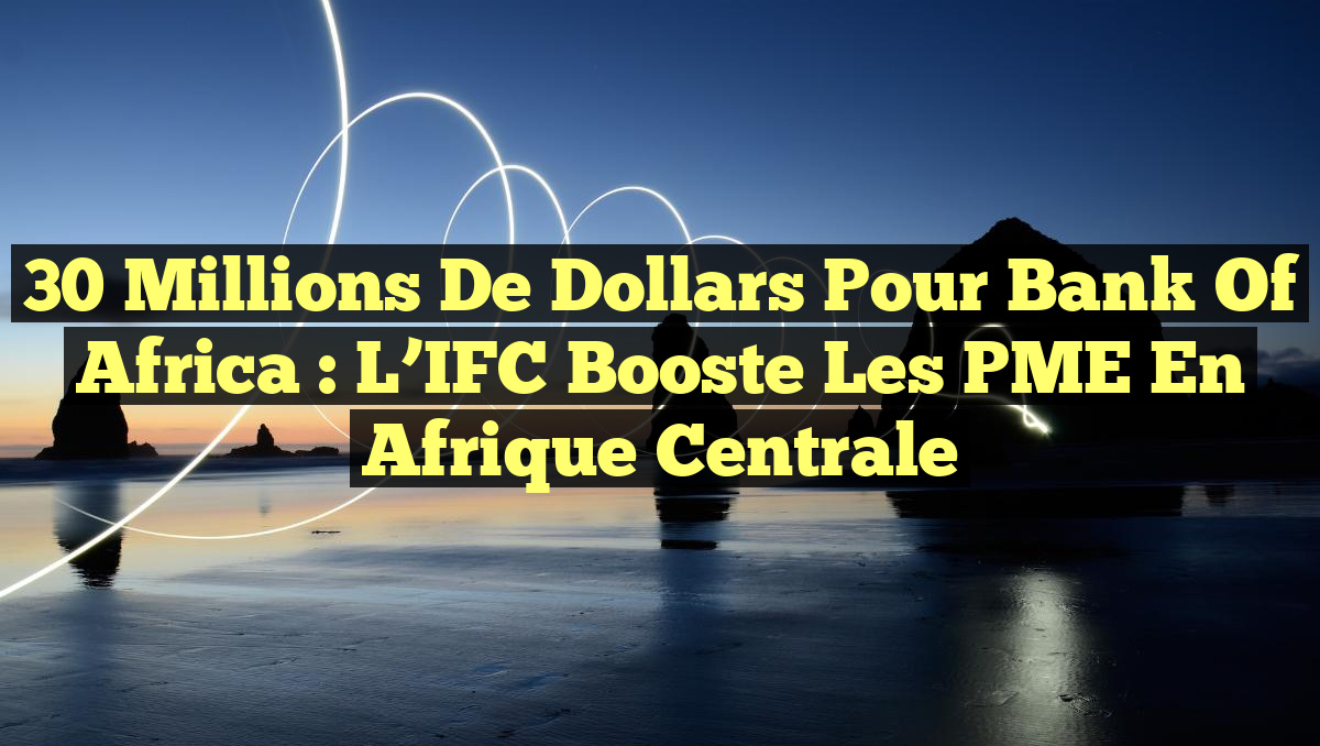 30 Millions de Dollars pour Bank of Africa : L&rsquo;IFC Booste les PME en Afrique Centrale