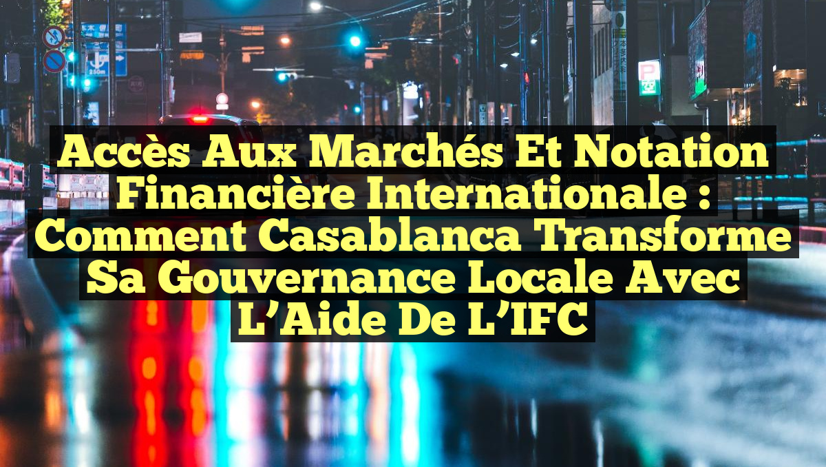 Accès aux Marchés et Notation Financière Internationale : Comment Casablanca Transforme sa Gouvernance Locale avec l’Aide de l’IFC