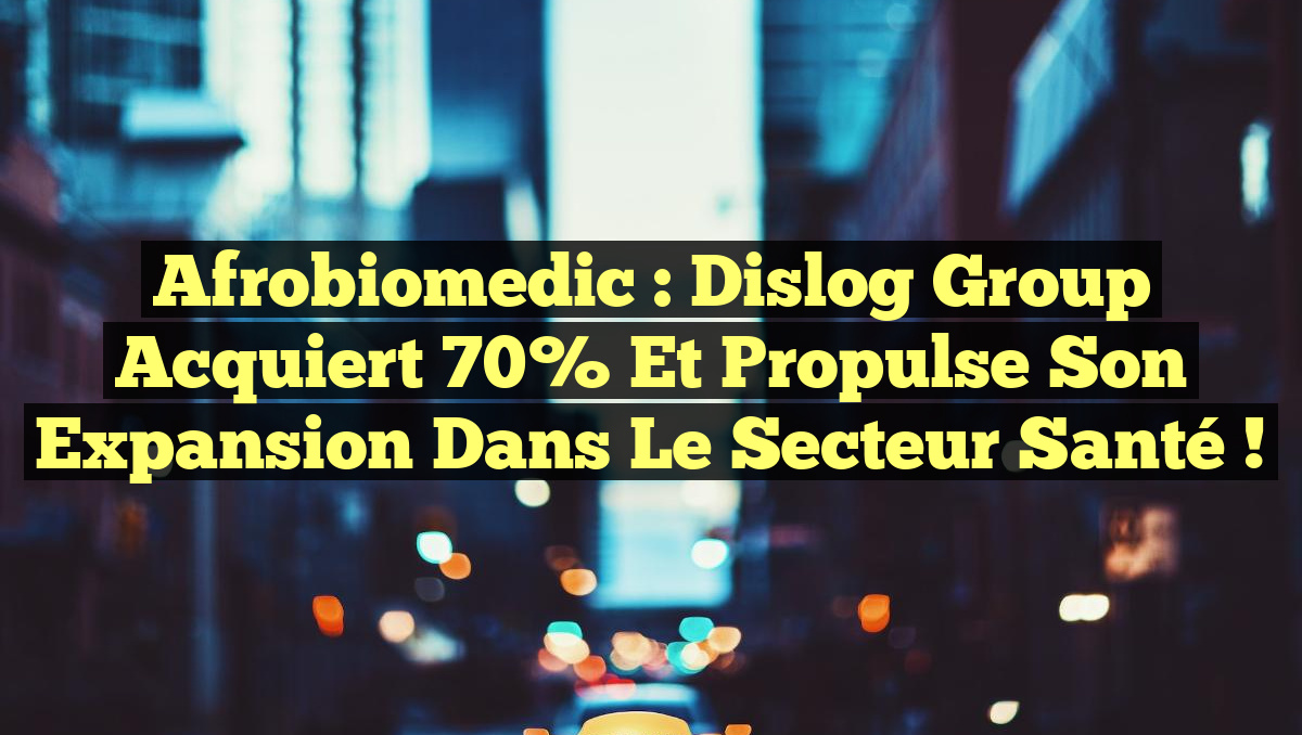 Afrobiomedic : Dislog Group acquiert 70% et propulse son expansion dans le secteur santé !