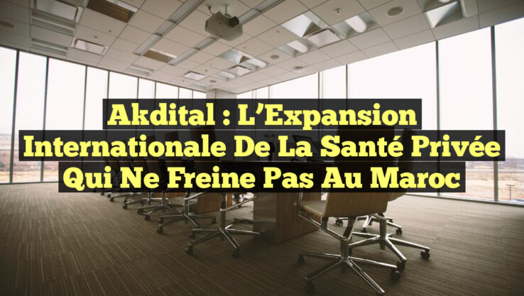 Akdital : L’Expansion Internationale de la Santé Privée qui Ne Freine Pas au Maroc
