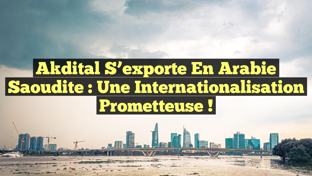 Akdital s&rsquo;exporte en Arabie Saoudite : une Internationalisation prometteuse !