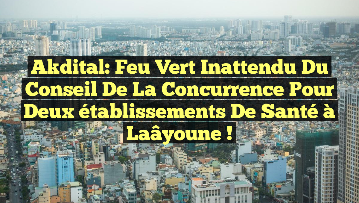 Akdital: Feu vert inattendu du Conseil de la concurrence pour deux établissements de santé à Laâyoune !