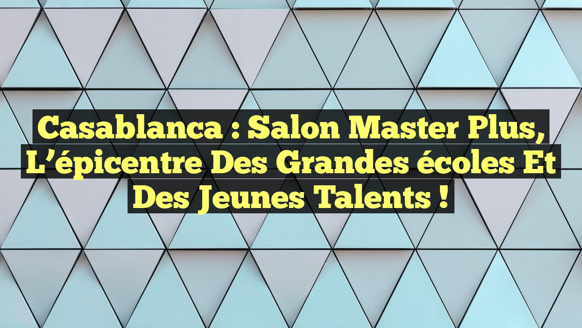 Casablanca : Salon Master Plus, l&rsquo;épicentre des grandes écoles et des jeunes talents !