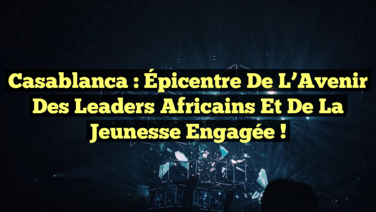 Casablanca : Épicentre de l’Avenir des Leaders Africains et de la Jeunesse Engagée !