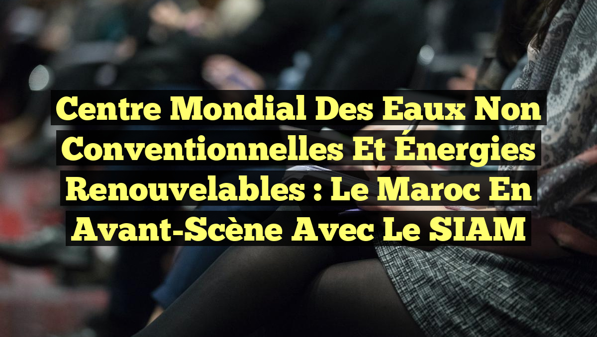 Centre Mondial des Eaux Non Conventionnelles et Énergies Renouvelables : Le Maroc en Avant-Scène avec le SIAM