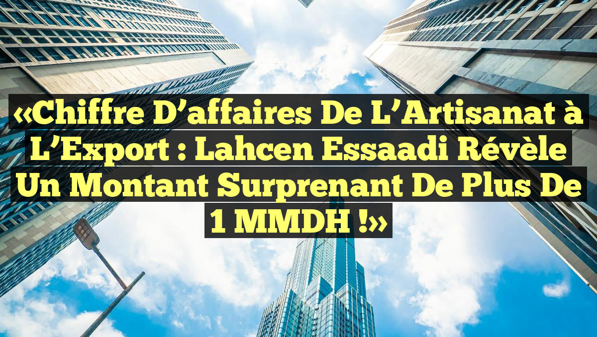 «Chiffre d&rsquo;affaires de l’Artisanat à l’Export : Lahcen Essaadi révèle un montant surprenant de plus de 1 MMDH !»