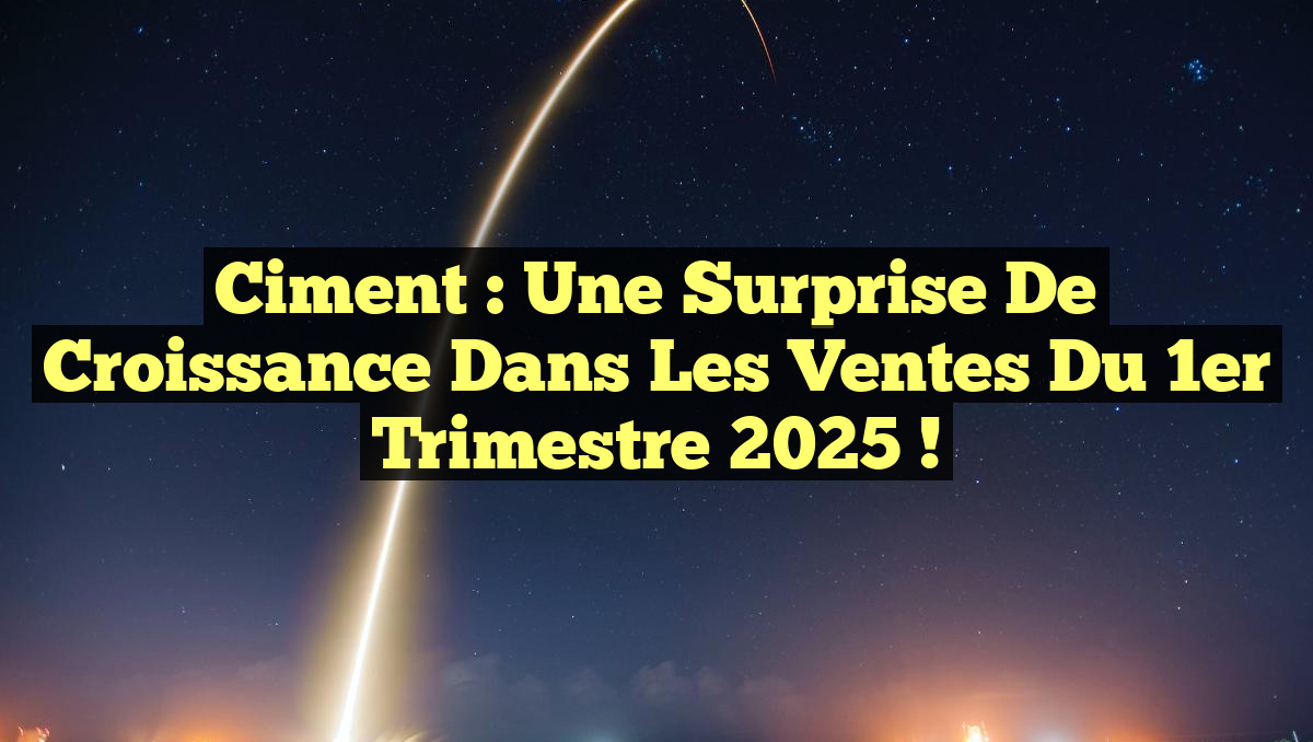 Ciment : Une Surprise de Croissance dans les Ventes du 1er Trimestre 2025 !